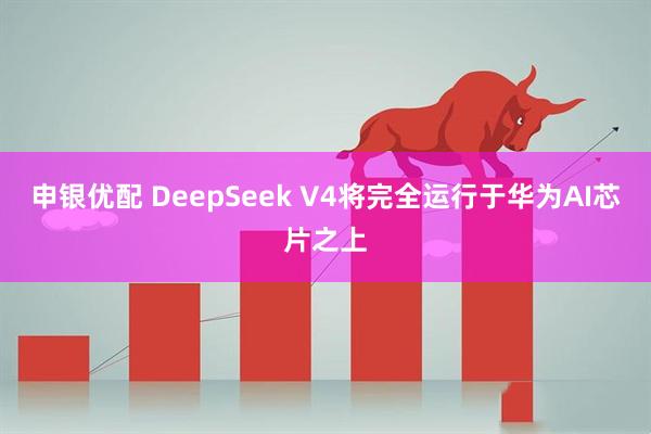 申银优配 DeepSeek V4将完全运行于华为AI芯片之上