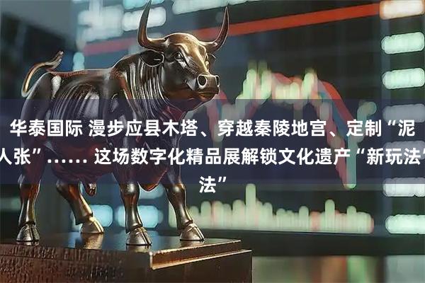 华泰国际 漫步应县木塔、穿越秦陵地宫、定制“泥人张”…… 这场数字化精品展解锁文化遗产“新玩法”