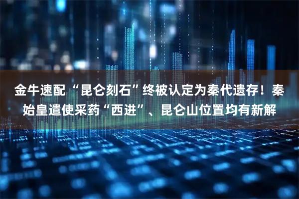 金牛速配 “昆仑刻石”终被认定为秦代遗存！秦始皇遣使采药“西进”、昆仑山位置均有新解